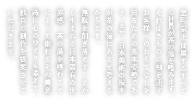 室町京正は属するすべての社員が茶の湯を嗜みます。それはきものに袖を通すお客様へのおもてなしを知るための基本姿勢であり、また、日本美術の根本が茶の湯にあると考えるからです。 無駄を削ぎ落とすことから生まれる日本固有の世界感。茶の湯を嗜むことによって備わるその美意識に心のゆとりも添えて、独自の創作を提案させていただきます。