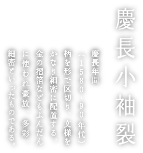 慶長小袖裂 慶長年間(1580-90年代)柄を形で区切り、文様をかなり細密に配置する。金の摺箔などもふんだんに使われ豪放、多彩、細密といったものである。